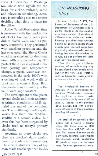 ... Naval Observatory in Washington whose time signals are the basis for airline, railroad, radio and television scheduling.  Accuracy is something else to a citizen deciding what time to leave for the office.  At the Naval Observatory, time is measured with the world's finest clocks.  For many years pendulum clocks were used as primary standards.  They performed with excellent precision and the last ones used - the Shortt Clocks - had rates constant to aboue one hundredth of a second a day.  To protect these clocks against moisture, jarring and temperature change, a special vault was constructed in the early 1900's with a ceiling of rock wool, walls of brick and a cement floor.  Both temperautre and humidity in the vault were kept constant.  The development of the quartz crystal clocks and their adoption as primary standards in 1946 signaled the end of the pendulum era.  The oscillating quartz crystal varies less than one ten-thousandths of a second a day.  But even this has been surpassed by clocks used as today's primary standards.  Accurate as these clocks are, the are checked daily against carefully made star observations.  Thus the relative accuracy of any man-made timekeeper can be ....