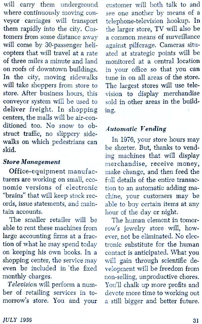 STORE MANAGEMENT  Office equipment manufacturers are working on small, econiomic versions of electronic "brains" that will keep stock records, issue statements, and maintain accounts.  The smaller retailer will be able to rent these machines from large accounting firms at a fraction of what he may spend today on keeping his own books.  In a shopping center, the service may even be included in 'the fixed montly charges.  Television will perform a number of retailing services in tomorrow's store.  You and your customer will both talk to and see one another by means of a telephone-television hookup.  In the larger store, TV will also be a common meands of surveillance against pilferage.  Cameras situated at strategic points will be monitored at a central location in your office so that you can tune in on all areas of the store.  The largest stores will use television to display merchandise sold in other areas in the building.  AUTOMATED VENDING  In 1976, your store hours may be shorter.  But, thanks to vending machines that will display merchandise, receive money, make change, and then feed the full details of the entire transaction to an automatic adding machine, your customers may be able to buy certain items at any hour of the day or night.  The human element in tomorrow's jewelry store will, however, not be eliminated.  No electronic substitute for the human contact is anticipated.  What you will gain through scientific development will be freedom from non-selling, unproductive chores.  You'll chalk up more profits and devote more time to working out a still bigger and better future.